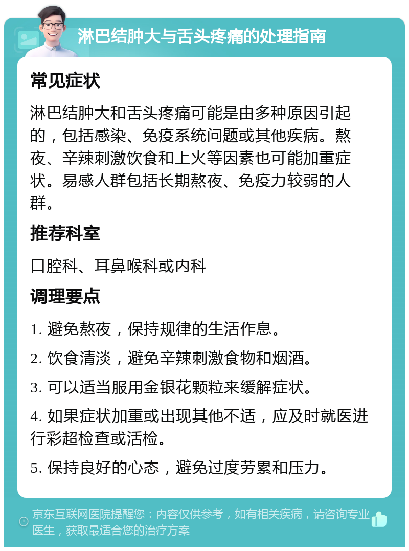 淋巴结肿大与舌头疼痛的处理指南 常见症状 淋巴结肿大和舌头疼痛可能是由多种原因引起的，包括感染、免疫系统问题或其他疾病。熬夜、辛辣刺激饮食和上火等因素也可能加重症状。易感人群包括长期熬夜、免疫力较弱的人群。 推荐科室 口腔科、耳鼻喉科或内科 调理要点 1. 避免熬夜，保持规律的生活作息。 2. 饮食清淡，避免辛辣刺激食物和烟酒。 3. 可以适当服用金银花颗粒来缓解症状。 4. 如果症状加重或出现其他不适，应及时就医进行彩超检查或活检。 5. 保持良好的心态，避免过度劳累和压力。