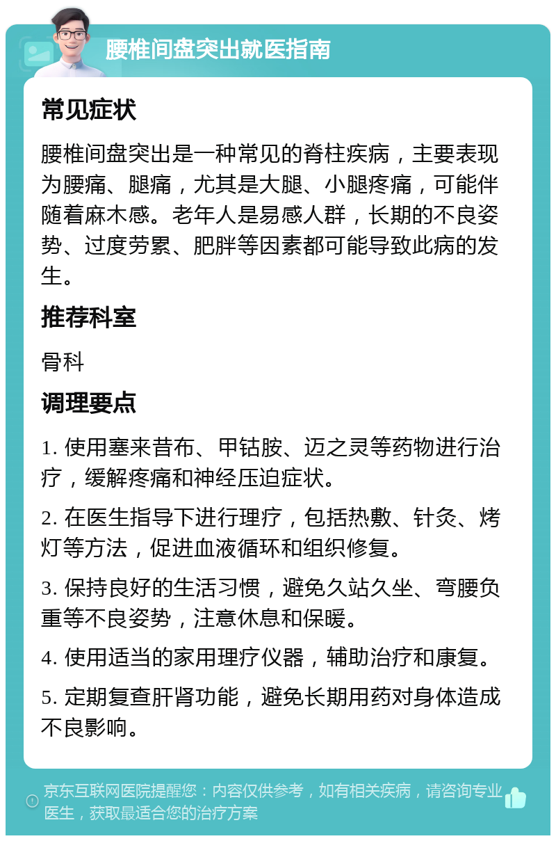 腰椎间盘突出就医指南 常见症状 腰椎间盘突出是一种常见的脊柱疾病，主要表现为腰痛、腿痛，尤其是大腿、小腿疼痛，可能伴随着麻木感。老年人是易感人群，长期的不良姿势、过度劳累、肥胖等因素都可能导致此病的发生。 推荐科室 骨科 调理要点 1. 使用塞来昔布、甲钴胺、迈之灵等药物进行治疗，缓解疼痛和神经压迫症状。 2. 在医生指导下进行理疗，包括热敷、针灸、烤灯等方法，促进血液循环和组织修复。 3. 保持良好的生活习惯，避免久站久坐、弯腰负重等不良姿势，注意休息和保暖。 4. 使用适当的家用理疗仪器，辅助治疗和康复。 5. 定期复查肝肾功能，避免长期用药对身体造成不良影响。