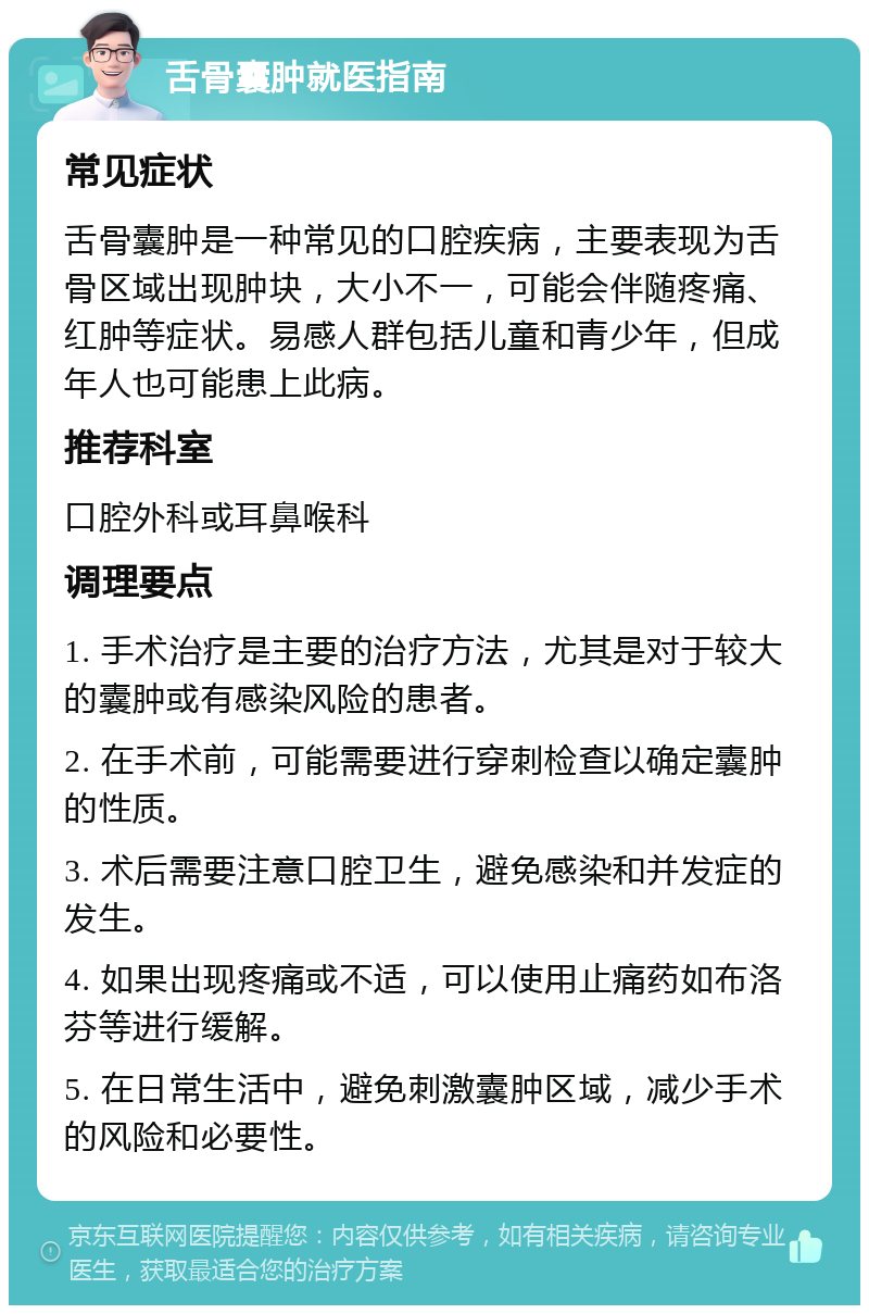 舌骨囊肿就医指南 常见症状 舌骨囊肿是一种常见的口腔疾病，主要表现为舌骨区域出现肿块，大小不一，可能会伴随疼痛、红肿等症状。易感人群包括儿童和青少年，但成年人也可能患上此病。 推荐科室 口腔外科或耳鼻喉科 调理要点 1. 手术治疗是主要的治疗方法，尤其是对于较大的囊肿或有感染风险的患者。 2. 在手术前，可能需要进行穿刺检查以确定囊肿的性质。 3. 术后需要注意口腔卫生，避免感染和并发症的发生。 4. 如果出现疼痛或不适，可以使用止痛药如布洛芬等进行缓解。 5. 在日常生活中，避免刺激囊肿区域，减少手术的风险和必要性。