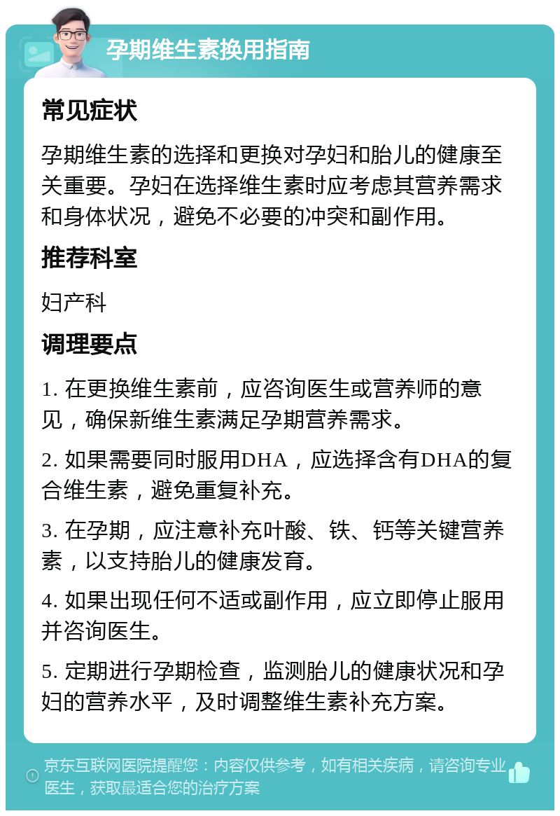 孕期维生素换用指南 常见症状 孕期维生素的选择和更换对孕妇和胎儿的健康至关重要。孕妇在选择维生素时应考虑其营养需求和身体状况，避免不必要的冲突和副作用。 推荐科室 妇产科 调理要点 1. 在更换维生素前，应咨询医生或营养师的意见，确保新维生素满足孕期营养需求。 2. 如果需要同时服用DHA，应选择含有DHA的复合维生素，避免重复补充。 3. 在孕期，应注意补充叶酸、铁、钙等关键营养素，以支持胎儿的健康发育。 4. 如果出现任何不适或副作用，应立即停止服用并咨询医生。 5. 定期进行孕期检查，监测胎儿的健康状况和孕妇的营养水平，及时调整维生素补充方案。