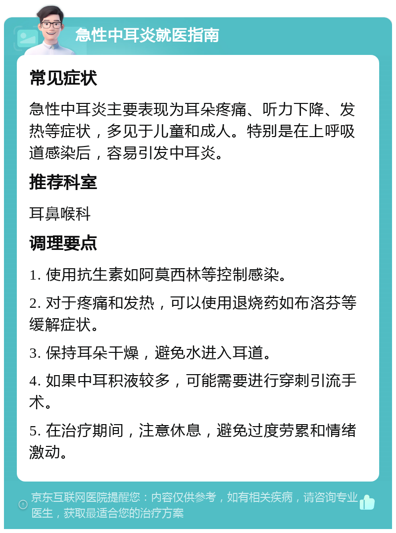 急性中耳炎就医指南 常见症状 急性中耳炎主要表现为耳朵疼痛、听力下降、发热等症状，多见于儿童和成人。特别是在上呼吸道感染后，容易引发中耳炎。 推荐科室 耳鼻喉科 调理要点 1. 使用抗生素如阿莫西林等控制感染。 2. 对于疼痛和发热，可以使用退烧药如布洛芬等缓解症状。 3. 保持耳朵干燥，避免水进入耳道。 4. 如果中耳积液较多，可能需要进行穿刺引流手术。 5. 在治疗期间，注意休息，避免过度劳累和情绪激动。