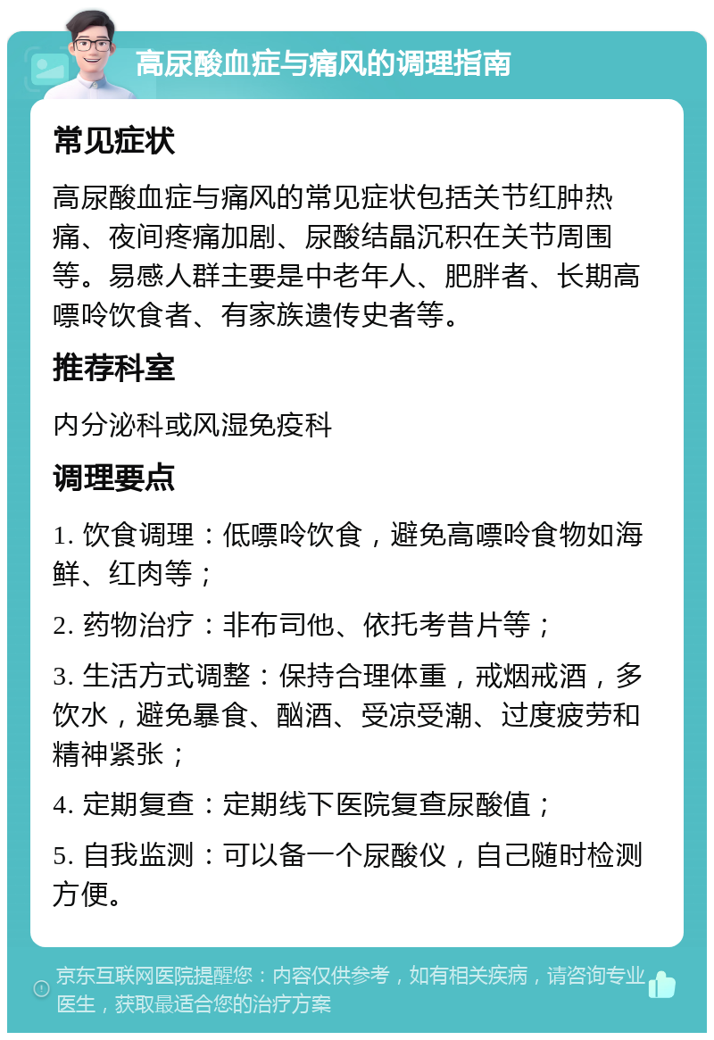 高尿酸血症与痛风的调理指南 常见症状 高尿酸血症与痛风的常见症状包括关节红肿热痛、夜间疼痛加剧、尿酸结晶沉积在关节周围等。易感人群主要是中老年人、肥胖者、长期高嘌呤饮食者、有家族遗传史者等。 推荐科室 内分泌科或风湿免疫科 调理要点 1. 饮食调理：低嘌呤饮食，避免高嘌呤食物如海鲜、红肉等； 2. 药物治疗：非布司他、依托考昔片等； 3. 生活方式调整：保持合理体重，戒烟戒酒，多饮水，避免暴食、酗酒、受凉受潮、过度疲劳和精神紧张； 4. 定期复查：定期线下医院复查尿酸值； 5. 自我监测：可以备一个尿酸仪，自己随时检测方便。