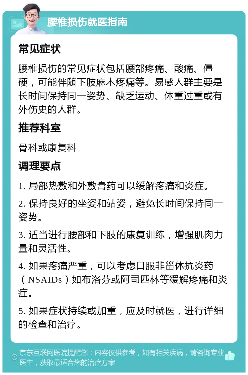 腰椎损伤就医指南 常见症状 腰椎损伤的常见症状包括腰部疼痛、酸痛、僵硬，可能伴随下肢麻木疼痛等。易感人群主要是长时间保持同一姿势、缺乏运动、体重过重或有外伤史的人群。 推荐科室 骨科或康复科 调理要点 1. 局部热敷和外敷膏药可以缓解疼痛和炎症。 2. 保持良好的坐姿和站姿，避免长时间保持同一姿势。 3. 适当进行腰部和下肢的康复训练，增强肌肉力量和灵活性。 4. 如果疼痛严重，可以考虑口服非甾体抗炎药（NSAIDs）如布洛芬或阿司匹林等缓解疼痛和炎症。 5. 如果症状持续或加重，应及时就医，进行详细的检查和治疗。