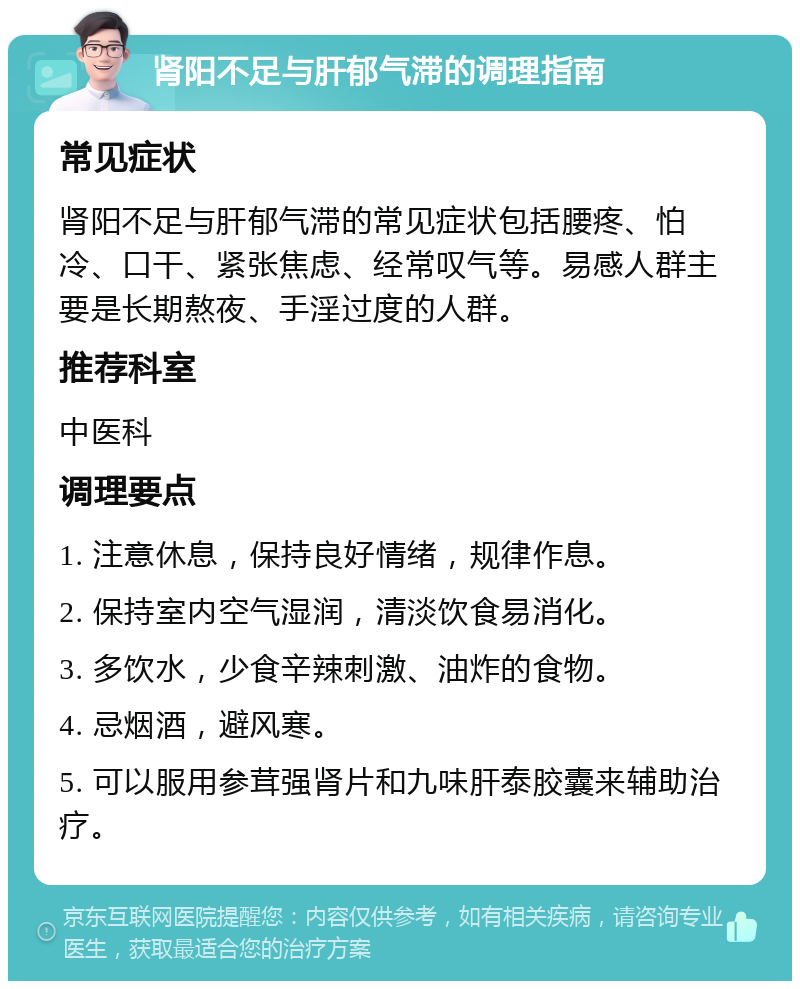 肾阳不足与肝郁气滞的调理指南 常见症状 肾阳不足与肝郁气滞的常见症状包括腰疼、怕冷、口干、紧张焦虑、经常叹气等。易感人群主要是长期熬夜、手淫过度的人群。 推荐科室 中医科 调理要点 1. 注意休息，保持良好情绪，规律作息。 2. 保持室内空气湿润，清淡饮食易消化。 3. 多饮水，少食辛辣刺激、油炸的食物。 4. 忌烟酒，避风寒。 5. 可以服用参茸强肾片和九味肝泰胶囊来辅助治疗。