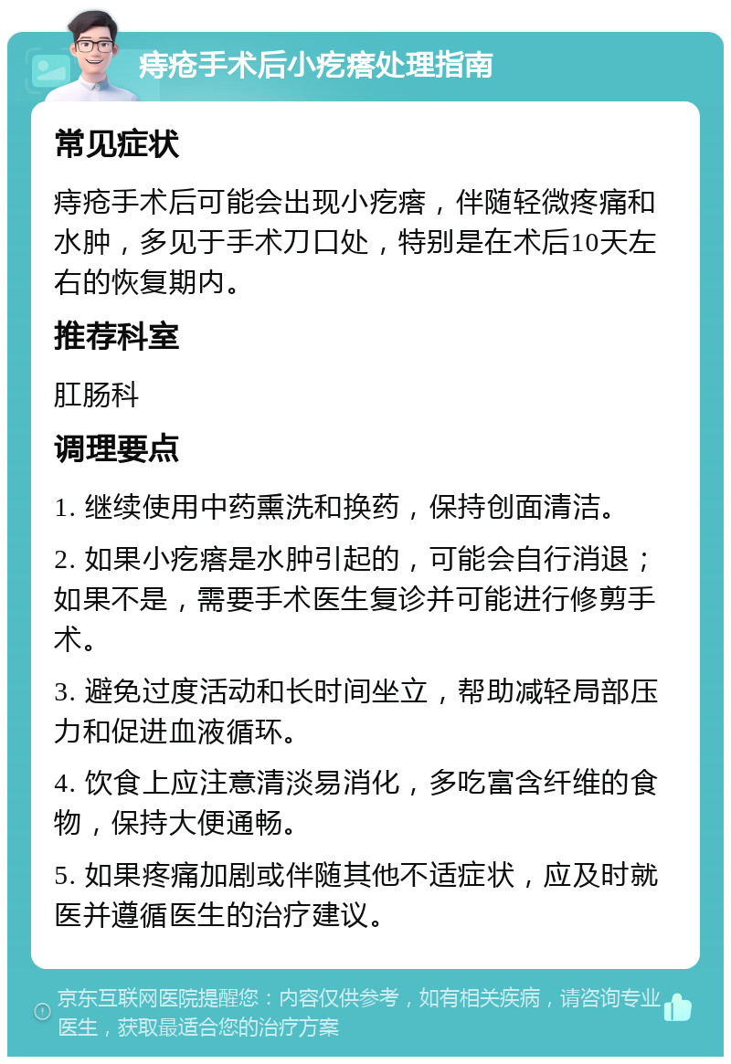 痔疮手术后小疙瘩处理指南 常见症状 痔疮手术后可能会出现小疙瘩，伴随轻微疼痛和水肿，多见于手术刀口处，特别是在术后10天左右的恢复期内。 推荐科室 肛肠科 调理要点 1. 继续使用中药熏洗和换药，保持创面清洁。 2. 如果小疙瘩是水肿引起的，可能会自行消退；如果不是，需要手术医生复诊并可能进行修剪手术。 3. 避免过度活动和长时间坐立，帮助减轻局部压力和促进血液循环。 4. 饮食上应注意清淡易消化，多吃富含纤维的食物，保持大便通畅。 5. 如果疼痛加剧或伴随其他不适症状，应及时就医并遵循医生的治疗建议。