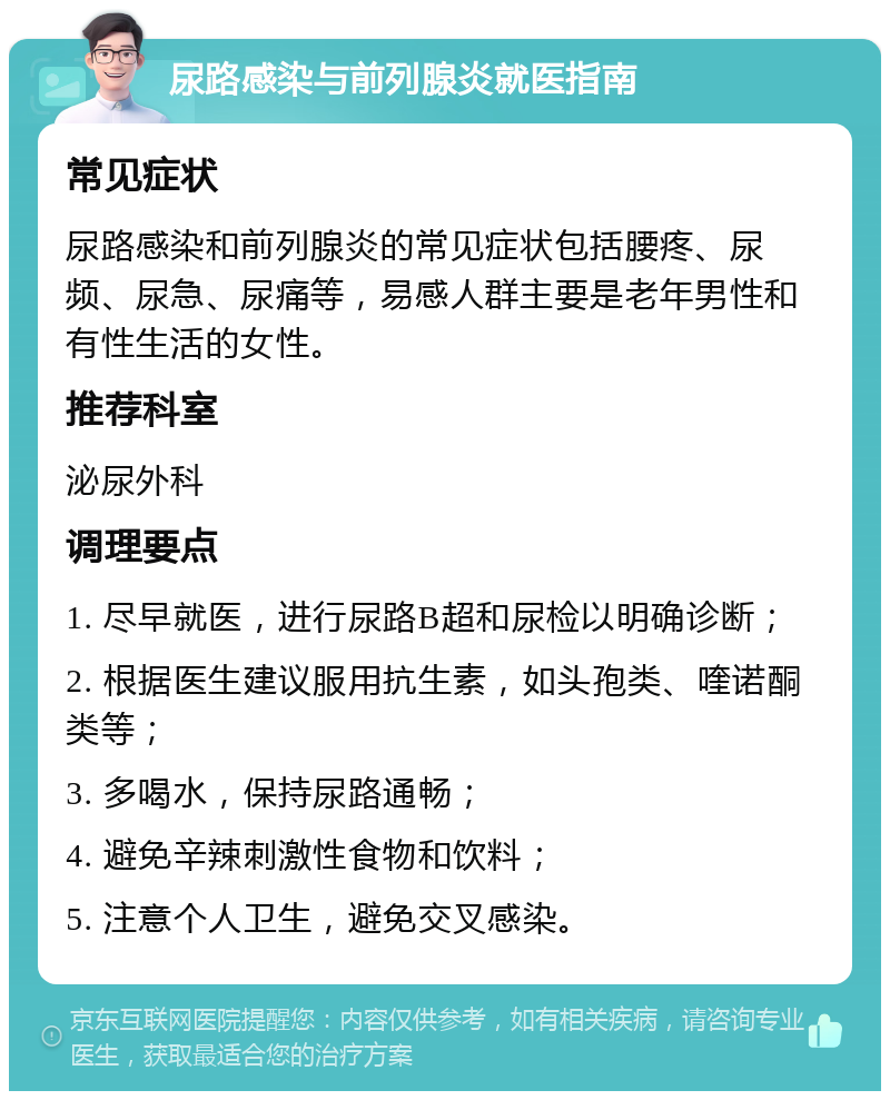 尿路感染与前列腺炎就医指南 常见症状 尿路感染和前列腺炎的常见症状包括腰疼、尿频、尿急、尿痛等，易感人群主要是老年男性和有性生活的女性。 推荐科室 泌尿外科 调理要点 1. 尽早就医，进行尿路B超和尿检以明确诊断； 2. 根据医生建议服用抗生素，如头孢类、喹诺酮类等； 3. 多喝水，保持尿路通畅； 4. 避免辛辣刺激性食物和饮料； 5. 注意个人卫生，避免交叉感染。