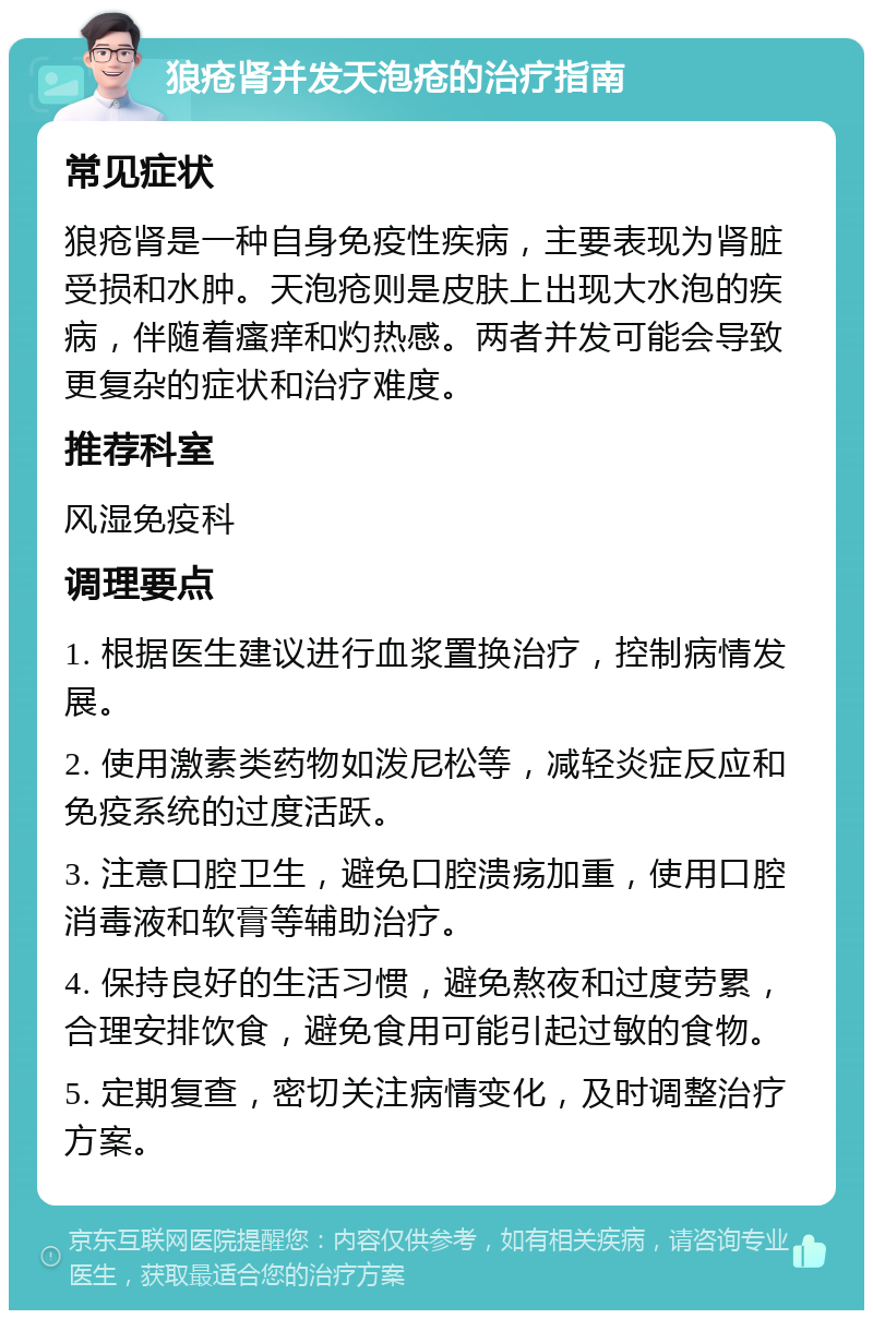 狼疮肾并发天泡疮的治疗指南 常见症状 狼疮肾是一种自身免疫性疾病，主要表现为肾脏受损和水肿。天泡疮则是皮肤上出现大水泡的疾病，伴随着瘙痒和灼热感。两者并发可能会导致更复杂的症状和治疗难度。 推荐科室 风湿免疫科 调理要点 1. 根据医生建议进行血浆置换治疗，控制病情发展。 2. 使用激素类药物如泼尼松等，减轻炎症反应和免疫系统的过度活跃。 3. 注意口腔卫生，避免口腔溃疡加重，使用口腔消毒液和软膏等辅助治疗。 4. 保持良好的生活习惯，避免熬夜和过度劳累，合理安排饮食，避免食用可能引起过敏的食物。 5. 定期复查，密切关注病情变化，及时调整治疗方案。