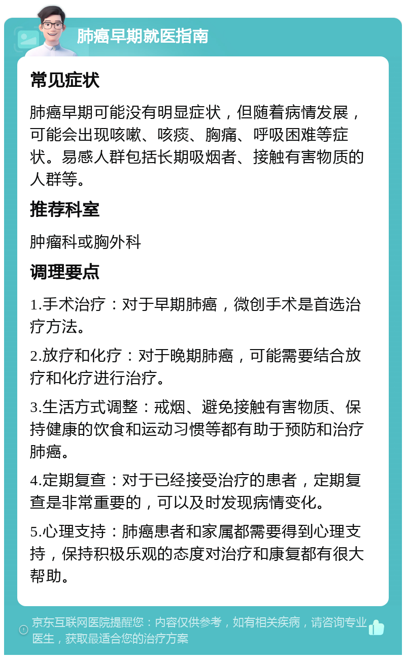 肺癌早期就医指南 常见症状 肺癌早期可能没有明显症状，但随着病情发展，可能会出现咳嗽、咳痰、胸痛、呼吸困难等症状。易感人群包括长期吸烟者、接触有害物质的人群等。 推荐科室 肿瘤科或胸外科 调理要点 1.手术治疗：对于早期肺癌，微创手术是首选治疗方法。 2.放疗和化疗：对于晚期肺癌，可能需要结合放疗和化疗进行治疗。 3.生活方式调整：戒烟、避免接触有害物质、保持健康的饮食和运动习惯等都有助于预防和治疗肺癌。 4.定期复查：对于已经接受治疗的患者，定期复查是非常重要的，可以及时发现病情变化。 5.心理支持：肺癌患者和家属都需要得到心理支持，保持积极乐观的态度对治疗和康复都有很大帮助。