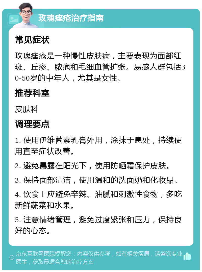 玫瑰痤疮治疗指南 常见症状 玫瑰痤疮是一种慢性皮肤病，主要表现为面部红斑、丘疹、脓疱和毛细血管扩张。易感人群包括30-50岁的中年人，尤其是女性。 推荐科室 皮肤科 调理要点 1. 使用伊维菌素乳膏外用，涂抹于患处，持续使用直至症状改善。 2. 避免暴露在阳光下，使用防晒霜保护皮肤。 3. 保持面部清洁，使用温和的洗面奶和化妆品。 4. 饮食上应避免辛辣、油腻和刺激性食物，多吃新鲜蔬菜和水果。 5. 注意情绪管理，避免过度紧张和压力，保持良好的心态。