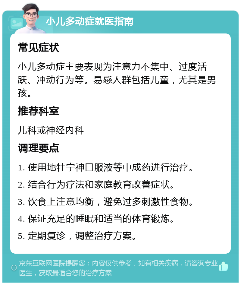 小儿多动症就医指南 常见症状 小儿多动症主要表现为注意力不集中、过度活跃、冲动行为等。易感人群包括儿童，尤其是男孩。 推荐科室 儿科或神经内科 调理要点 1. 使用地牡宁神口服液等中成药进行治疗。 2. 结合行为疗法和家庭教育改善症状。 3. 饮食上注意均衡，避免过多刺激性食物。 4. 保证充足的睡眠和适当的体育锻炼。 5. 定期复诊，调整治疗方案。