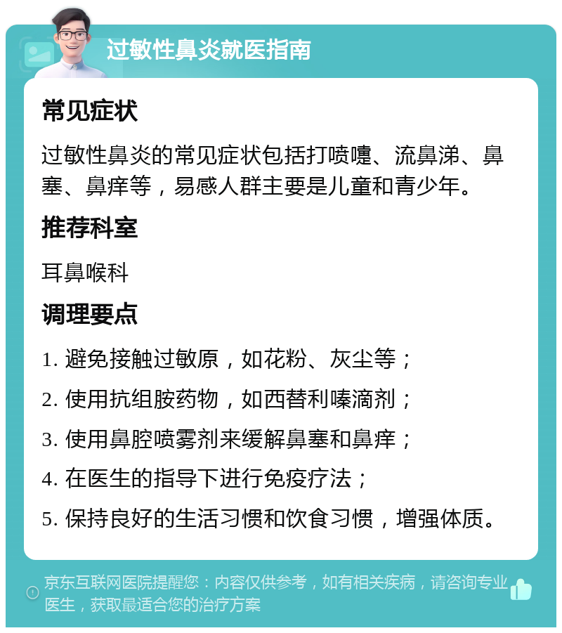 过敏性鼻炎就医指南 常见症状 过敏性鼻炎的常见症状包括打喷嚏、流鼻涕、鼻塞、鼻痒等，易感人群主要是儿童和青少年。 推荐科室 耳鼻喉科 调理要点 1. 避免接触过敏原，如花粉、灰尘等； 2. 使用抗组胺药物，如西替利嗪滴剂； 3. 使用鼻腔喷雾剂来缓解鼻塞和鼻痒； 4. 在医生的指导下进行免疫疗法； 5. 保持良好的生活习惯和饮食习惯，增强体质。