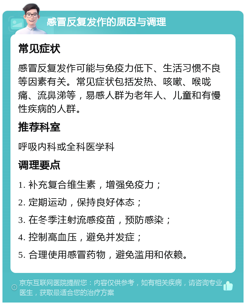 感冒反复发作的原因与调理 常见症状 感冒反复发作可能与免疫力低下、生活习惯不良等因素有关。常见症状包括发热、咳嗽、喉咙痛、流鼻涕等，易感人群为老年人、儿童和有慢性疾病的人群。 推荐科室 呼吸内科或全科医学科 调理要点 1. 补充复合维生素，增强免疫力； 2. 定期运动，保持良好体态； 3. 在冬季注射流感疫苗，预防感染； 4. 控制高血压，避免并发症； 5. 合理使用感冒药物，避免滥用和依赖。