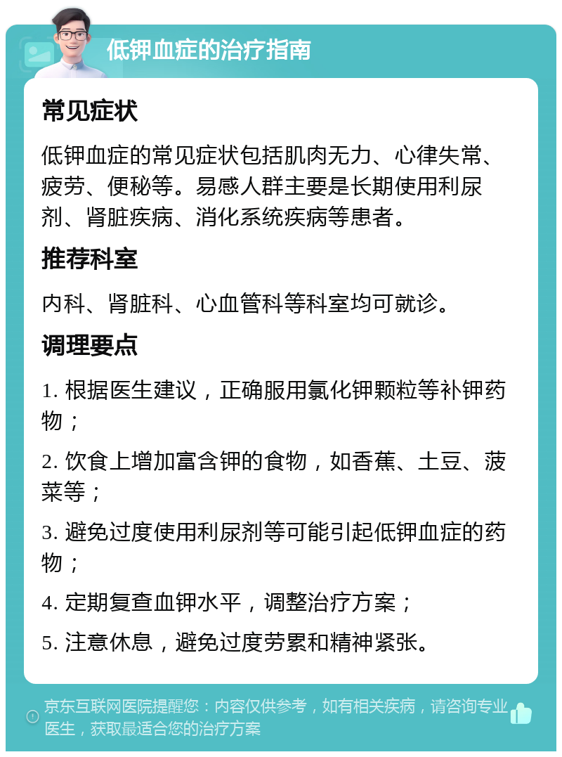 低钾血症的治疗指南 常见症状 低钾血症的常见症状包括肌肉无力、心律失常、疲劳、便秘等。易感人群主要是长期使用利尿剂、肾脏疾病、消化系统疾病等患者。 推荐科室 内科、肾脏科、心血管科等科室均可就诊。 调理要点 1. 根据医生建议，正确服用氯化钾颗粒等补钾药物； 2. 饮食上增加富含钾的食物，如香蕉、土豆、菠菜等； 3. 避免过度使用利尿剂等可能引起低钾血症的药物； 4. 定期复查血钾水平，调整治疗方案； 5. 注意休息，避免过度劳累和精神紧张。