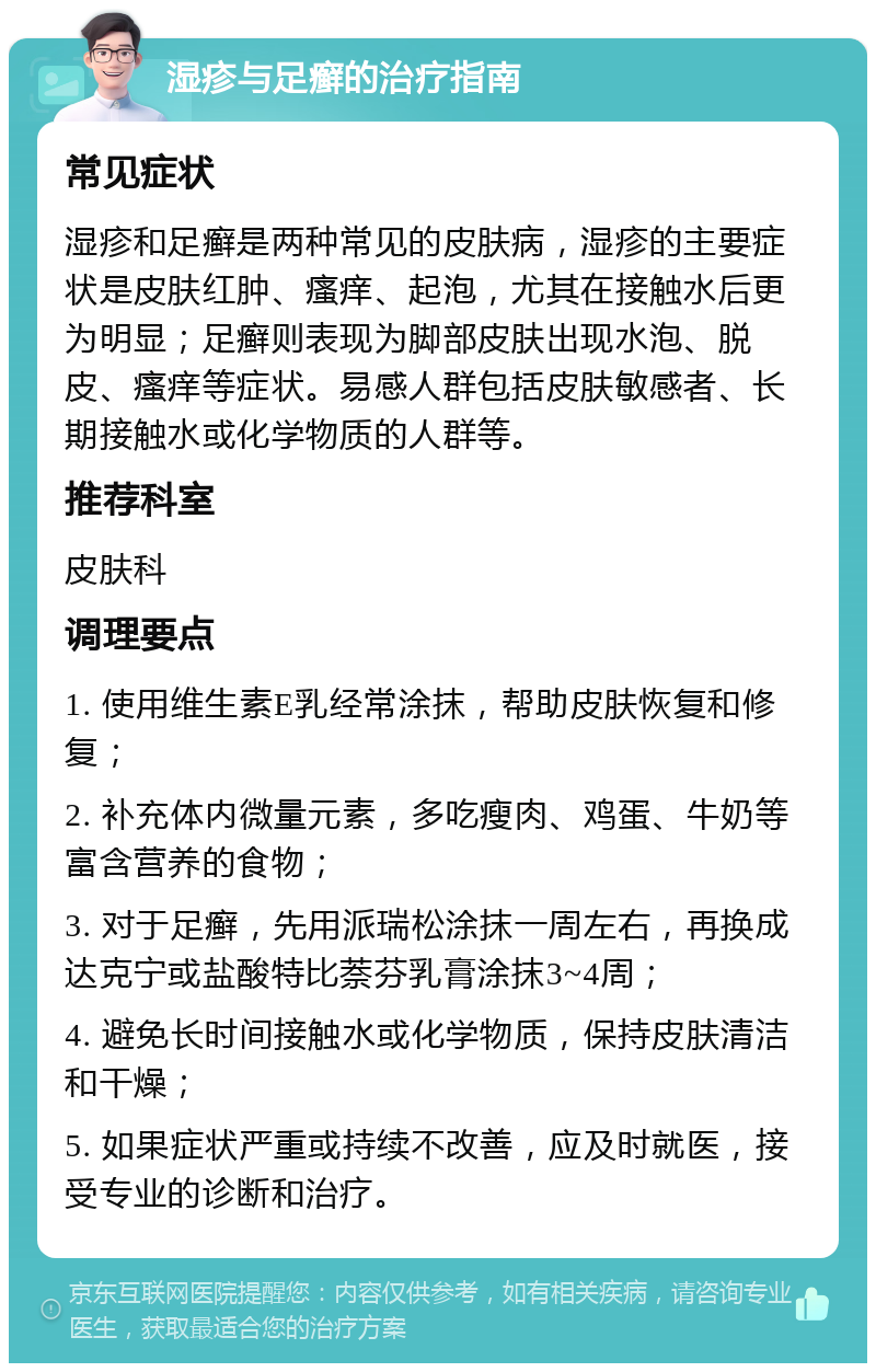 湿疹与足癣的治疗指南 常见症状 湿疹和足癣是两种常见的皮肤病，湿疹的主要症状是皮肤红肿、瘙痒、起泡，尤其在接触水后更为明显；足癣则表现为脚部皮肤出现水泡、脱皮、瘙痒等症状。易感人群包括皮肤敏感者、长期接触水或化学物质的人群等。 推荐科室 皮肤科 调理要点 1. 使用维生素E乳经常涂抹，帮助皮肤恢复和修复； 2. 补充体内微量元素，多吃瘦肉、鸡蛋、牛奶等富含营养的食物； 3. 对于足癣，先用派瑞松涂抹一周左右，再换成达克宁或盐酸特比萘芬乳膏涂抹3~4周； 4. 避免长时间接触水或化学物质，保持皮肤清洁和干燥； 5. 如果症状严重或持续不改善，应及时就医，接受专业的诊断和治疗。