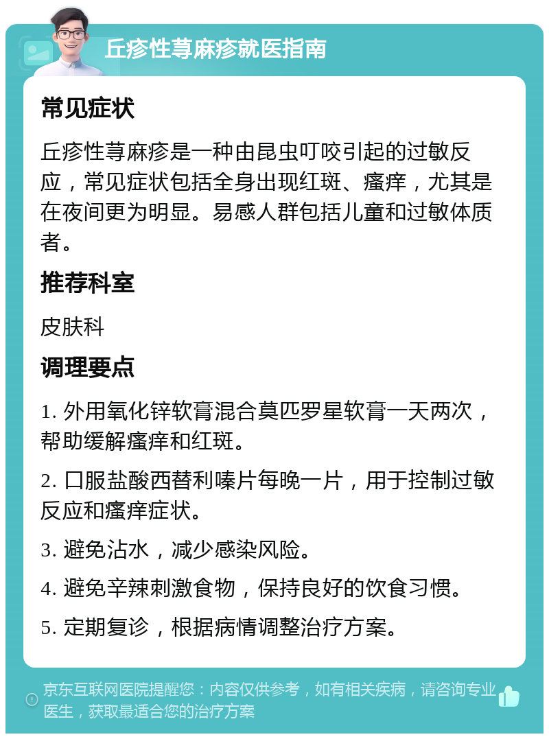 丘疹性荨麻疹就医指南 常见症状 丘疹性荨麻疹是一种由昆虫叮咬引起的过敏反应，常见症状包括全身出现红斑、瘙痒，尤其是在夜间更为明显。易感人群包括儿童和过敏体质者。 推荐科室 皮肤科 调理要点 1. 外用氧化锌软膏混合莫匹罗星软膏一天两次，帮助缓解瘙痒和红斑。 2. 口服盐酸西替利嗪片每晚一片，用于控制过敏反应和瘙痒症状。 3. 避免沾水，减少感染风险。 4. 避免辛辣刺激食物，保持良好的饮食习惯。 5. 定期复诊，根据病情调整治疗方案。