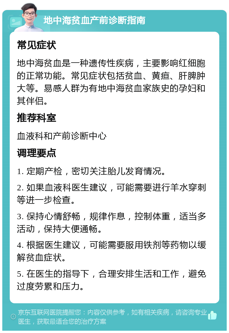 地中海贫血产前诊断指南 常见症状 地中海贫血是一种遗传性疾病，主要影响红细胞的正常功能。常见症状包括贫血、黄疸、肝脾肿大等。易感人群为有地中海贫血家族史的孕妇和其伴侣。 推荐科室 血液科和产前诊断中心 调理要点 1. 定期产检，密切关注胎儿发育情况。 2. 如果血液科医生建议，可能需要进行羊水穿刺等进一步检查。 3. 保持心情舒畅，规律作息，控制体重，适当多活动，保持大便通畅。 4. 根据医生建议，可能需要服用铁剂等药物以缓解贫血症状。 5. 在医生的指导下，合理安排生活和工作，避免过度劳累和压力。