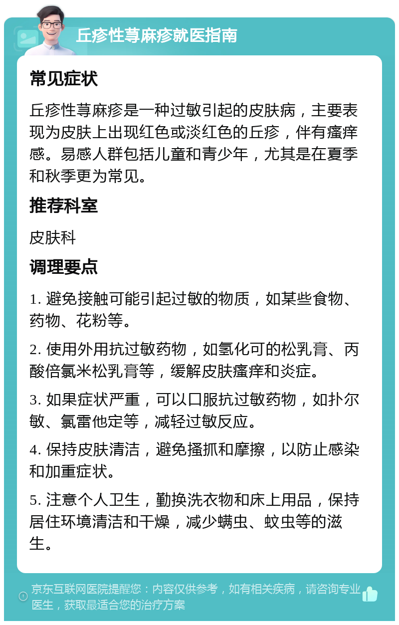 丘疹性荨麻疹就医指南 常见症状 丘疹性荨麻疹是一种过敏引起的皮肤病，主要表现为皮肤上出现红色或淡红色的丘疹，伴有瘙痒感。易感人群包括儿童和青少年，尤其是在夏季和秋季更为常见。 推荐科室 皮肤科 调理要点 1. 避免接触可能引起过敏的物质，如某些食物、药物、花粉等。 2. 使用外用抗过敏药物，如氢化可的松乳膏、丙酸倍氯米松乳膏等，缓解皮肤瘙痒和炎症。 3. 如果症状严重，可以口服抗过敏药物，如扑尔敏、氯雷他定等，减轻过敏反应。 4. 保持皮肤清洁，避免搔抓和摩擦，以防止感染和加重症状。 5. 注意个人卫生，勤换洗衣物和床上用品，保持居住环境清洁和干燥，减少螨虫、蚊虫等的滋生。