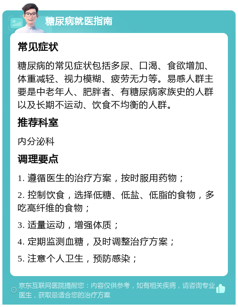 糖尿病就医指南 常见症状 糖尿病的常见症状包括多尿、口渴、食欲增加、体重减轻、视力模糊、疲劳无力等。易感人群主要是中老年人、肥胖者、有糖尿病家族史的人群以及长期不运动、饮食不均衡的人群。 推荐科室 内分泌科 调理要点 1. 遵循医生的治疗方案，按时服用药物； 2. 控制饮食，选择低糖、低盐、低脂的食物，多吃高纤维的食物； 3. 适量运动，增强体质； 4. 定期监测血糖，及时调整治疗方案； 5. 注意个人卫生，预防感染；