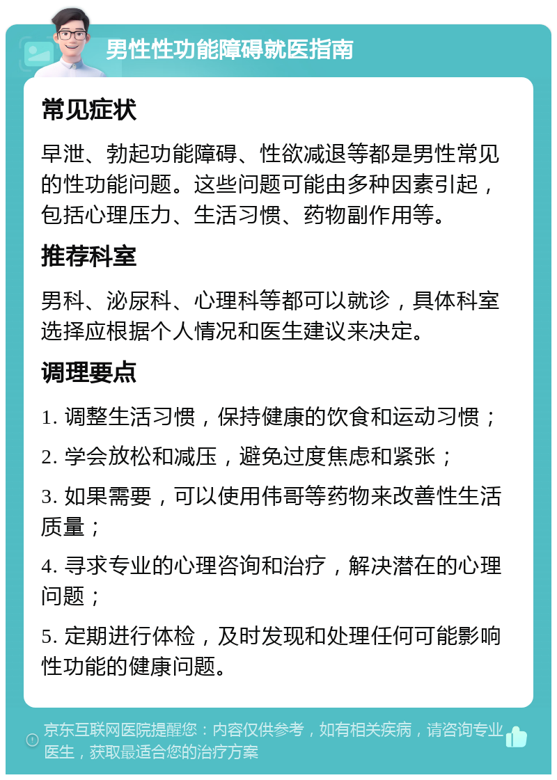 男性性功能障碍就医指南 常见症状 早泄、勃起功能障碍、性欲减退等都是男性常见的性功能问题。这些问题可能由多种因素引起，包括心理压力、生活习惯、药物副作用等。 推荐科室 男科、泌尿科、心理科等都可以就诊，具体科室选择应根据个人情况和医生建议来决定。 调理要点 1. 调整生活习惯，保持健康的饮食和运动习惯； 2. 学会放松和减压，避免过度焦虑和紧张； 3. 如果需要，可以使用伟哥等药物来改善性生活质量； 4. 寻求专业的心理咨询和治疗，解决潜在的心理问题； 5. 定期进行体检，及时发现和处理任何可能影响性功能的健康问题。