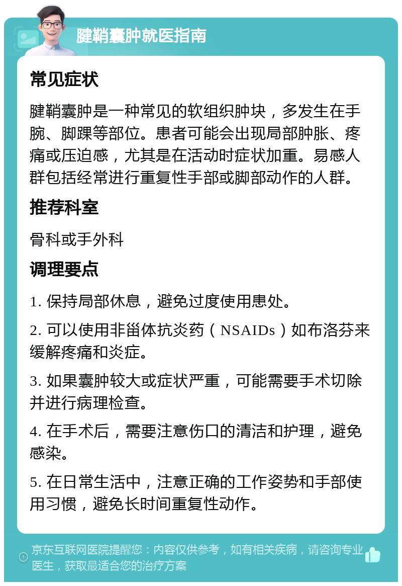 腱鞘囊肿就医指南 常见症状 腱鞘囊肿是一种常见的软组织肿块，多发生在手腕、脚踝等部位。患者可能会出现局部肿胀、疼痛或压迫感，尤其是在活动时症状加重。易感人群包括经常进行重复性手部或脚部动作的人群。 推荐科室 骨科或手外科 调理要点 1. 保持局部休息，避免过度使用患处。 2. 可以使用非甾体抗炎药（NSAIDs）如布洛芬来缓解疼痛和炎症。 3. 如果囊肿较大或症状严重，可能需要手术切除并进行病理检查。 4. 在手术后，需要注意伤口的清洁和护理，避免感染。 5. 在日常生活中，注意正确的工作姿势和手部使用习惯，避免长时间重复性动作。