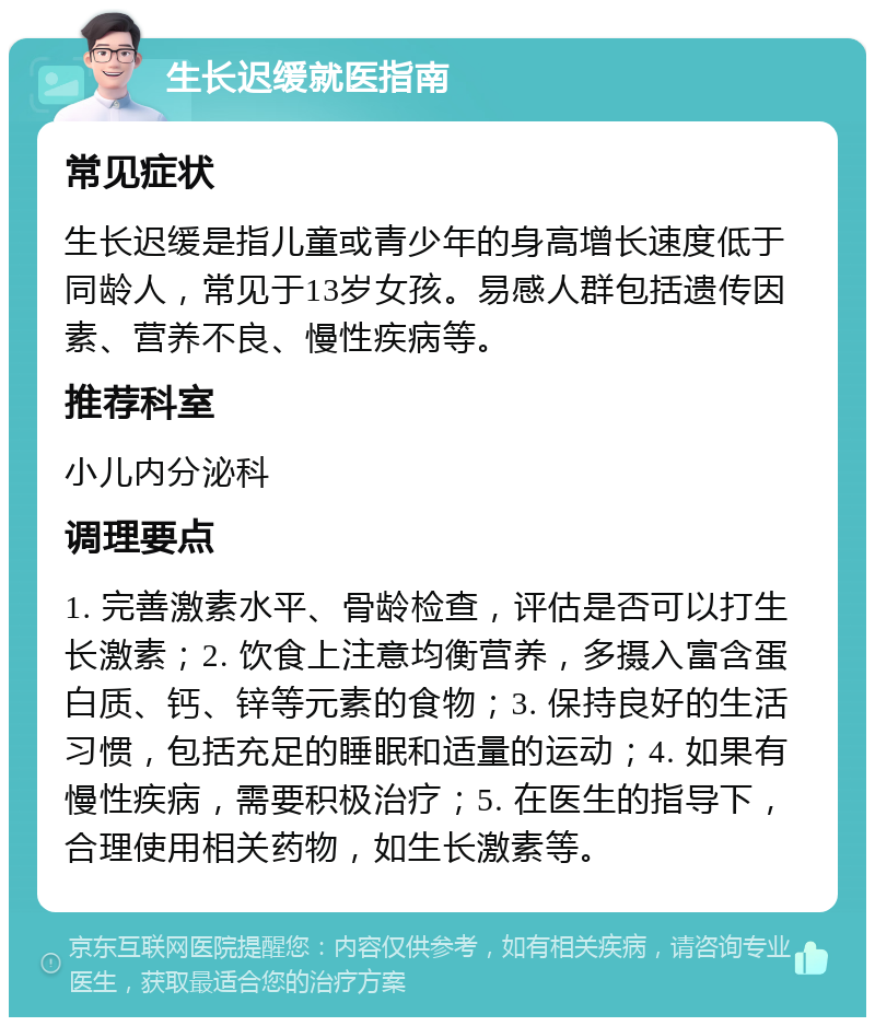 生长迟缓就医指南 常见症状 生长迟缓是指儿童或青少年的身高增长速度低于同龄人，常见于13岁女孩。易感人群包括遗传因素、营养不良、慢性疾病等。 推荐科室 小儿内分泌科 调理要点 1. 完善激素水平、骨龄检查，评估是否可以打生长激素；2. 饮食上注意均衡营养，多摄入富含蛋白质、钙、锌等元素的食物；3. 保持良好的生活习惯，包括充足的睡眠和适量的运动；4. 如果有慢性疾病，需要积极治疗；5. 在医生的指导下，合理使用相关药物，如生长激素等。