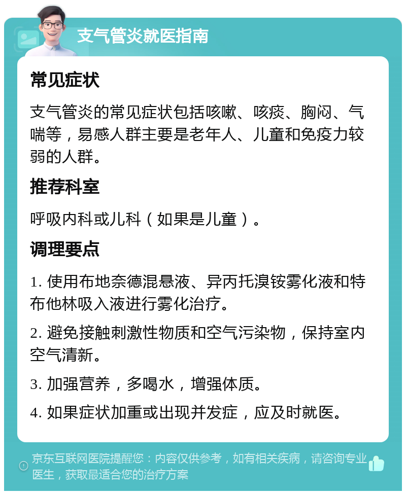 支气管炎就医指南 常见症状 支气管炎的常见症状包括咳嗽、咳痰、胸闷、气喘等，易感人群主要是老年人、儿童和免疫力较弱的人群。 推荐科室 呼吸内科或儿科（如果是儿童）。 调理要点 1. 使用布地奈德混悬液、异丙托溴铵雾化液和特布他林吸入液进行雾化治疗。 2. 避免接触刺激性物质和空气污染物，保持室内空气清新。 3. 加强营养，多喝水，增强体质。 4. 如果症状加重或出现并发症，应及时就医。