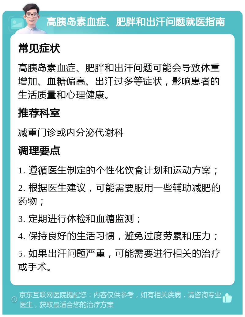 高胰岛素血症、肥胖和出汗问题就医指南 常见症状 高胰岛素血症、肥胖和出汗问题可能会导致体重增加、血糖偏高、出汗过多等症状，影响患者的生活质量和心理健康。 推荐科室 减重门诊或内分泌代谢科 调理要点 1. 遵循医生制定的个性化饮食计划和运动方案； 2. 根据医生建议，可能需要服用一些辅助减肥的药物； 3. 定期进行体检和血糖监测； 4. 保持良好的生活习惯，避免过度劳累和压力； 5. 如果出汗问题严重，可能需要进行相关的治疗或手术。