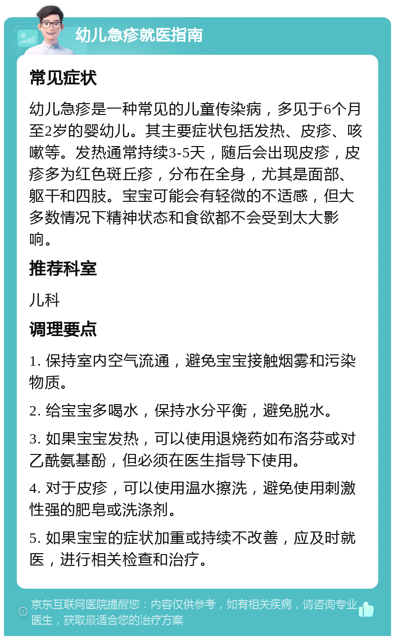 幼儿急疹就医指南 常见症状 幼儿急疹是一种常见的儿童传染病，多见于6个月至2岁的婴幼儿。其主要症状包括发热、皮疹、咳嗽等。发热通常持续3-5天，随后会出现皮疹，皮疹多为红色斑丘疹，分布在全身，尤其是面部、躯干和四肢。宝宝可能会有轻微的不适感，但大多数情况下精神状态和食欲都不会受到太大影响。 推荐科室 儿科 调理要点 1. 保持室内空气流通，避免宝宝接触烟雾和污染物质。 2. 给宝宝多喝水，保持水分平衡，避免脱水。 3. 如果宝宝发热，可以使用退烧药如布洛芬或对乙酰氨基酚，但必须在医生指导下使用。 4. 对于皮疹，可以使用温水擦洗，避免使用刺激性强的肥皂或洗涤剂。 5. 如果宝宝的症状加重或持续不改善，应及时就医，进行相关检查和治疗。