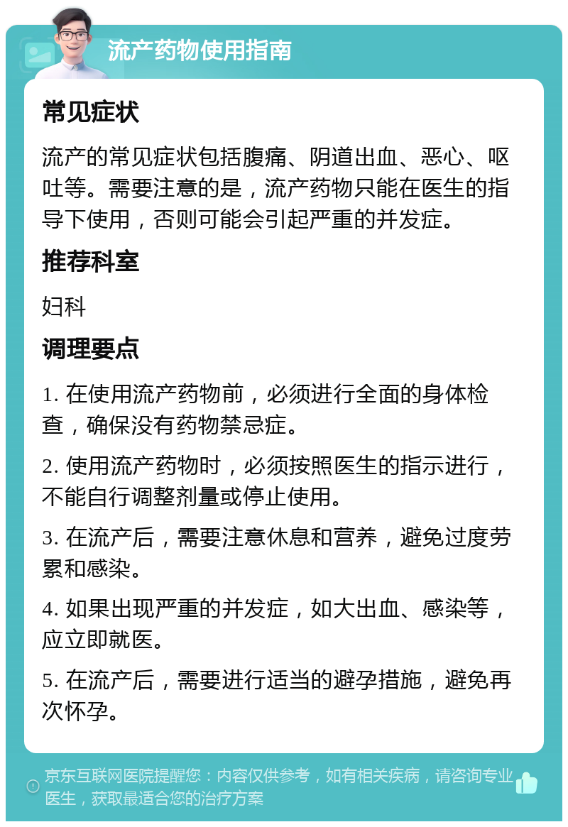 流产药物使用指南 常见症状 流产的常见症状包括腹痛、阴道出血、恶心、呕吐等。需要注意的是，流产药物只能在医生的指导下使用，否则可能会引起严重的并发症。 推荐科室 妇科 调理要点 1. 在使用流产药物前，必须进行全面的身体检查，确保没有药物禁忌症。 2. 使用流产药物时，必须按照医生的指示进行，不能自行调整剂量或停止使用。 3. 在流产后，需要注意休息和营养，避免过度劳累和感染。 4. 如果出现严重的并发症，如大出血、感染等，应立即就医。 5. 在流产后，需要进行适当的避孕措施，避免再次怀孕。