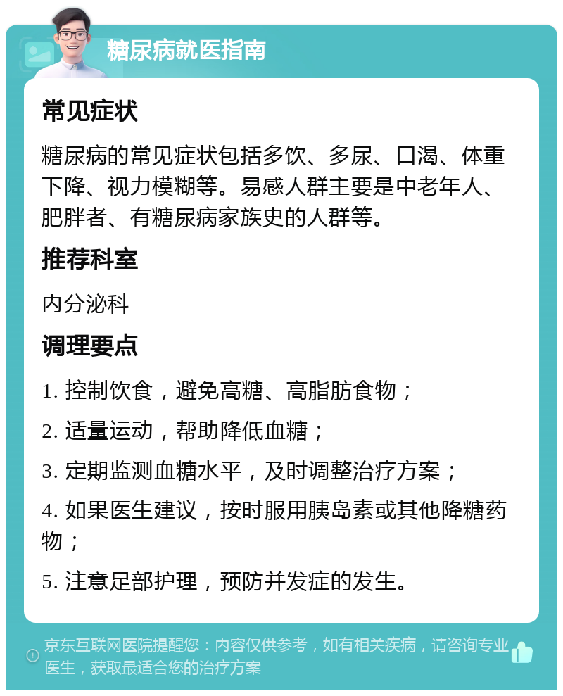 糖尿病就医指南 常见症状 糖尿病的常见症状包括多饮、多尿、口渴、体重下降、视力模糊等。易感人群主要是中老年人、肥胖者、有糖尿病家族史的人群等。 推荐科室 内分泌科 调理要点 1. 控制饮食，避免高糖、高脂肪食物； 2. 适量运动，帮助降低血糖； 3. 定期监测血糖水平，及时调整治疗方案； 4. 如果医生建议，按时服用胰岛素或其他降糖药物； 5. 注意足部护理，预防并发症的发生。