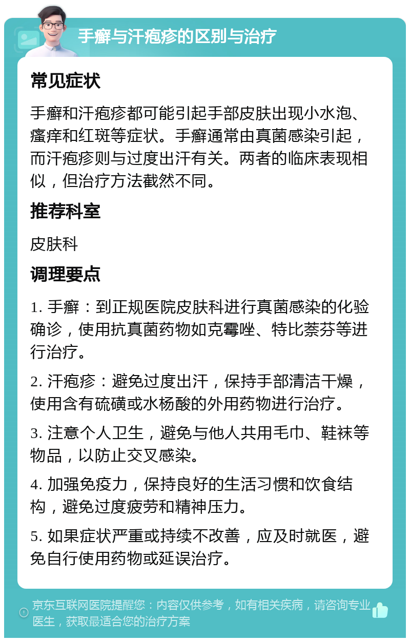 手癣与汗疱疹的区别与治疗 常见症状 手癣和汗疱疹都可能引起手部皮肤出现小水泡、瘙痒和红斑等症状。手癣通常由真菌感染引起，而汗疱疹则与过度出汗有关。两者的临床表现相似，但治疗方法截然不同。 推荐科室 皮肤科 调理要点 1. 手癣：到正规医院皮肤科进行真菌感染的化验确诊，使用抗真菌药物如克霉唑、特比萘芬等进行治疗。 2. 汗疱疹：避免过度出汗，保持手部清洁干燥，使用含有硫磺或水杨酸的外用药物进行治疗。 3. 注意个人卫生，避免与他人共用毛巾、鞋袜等物品，以防止交叉感染。 4. 加强免疫力，保持良好的生活习惯和饮食结构，避免过度疲劳和精神压力。 5. 如果症状严重或持续不改善，应及时就医，避免自行使用药物或延误治疗。