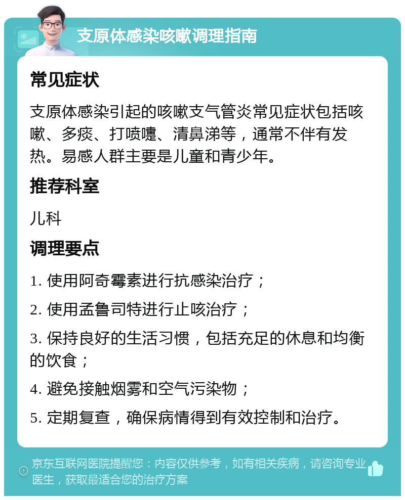 支原体感染咳嗽调理指南 常见症状 支原体感染引起的咳嗽支气管炎常见症状包括咳嗽、多痰、打喷嚏、清鼻涕等，通常不伴有发热。易感人群主要是儿童和青少年。 推荐科室 儿科 调理要点 1. 使用阿奇霉素进行抗感染治疗； 2. 使用孟鲁司特进行止咳治疗； 3. 保持良好的生活习惯，包括充足的休息和均衡的饮食； 4. 避免接触烟雾和空气污染物； 5. 定期复查，确保病情得到有效控制和治疗。