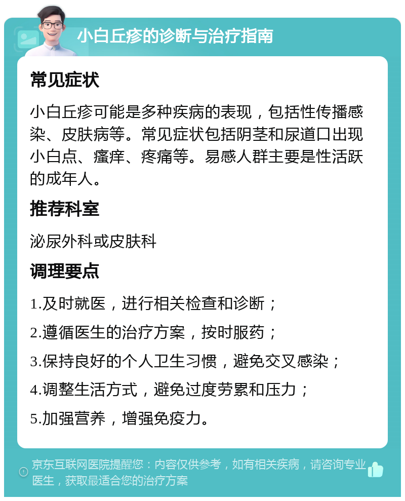 小白丘疹的诊断与治疗指南 常见症状 小白丘疹可能是多种疾病的表现，包括性传播感染、皮肤病等。常见症状包括阴茎和尿道口出现小白点、瘙痒、疼痛等。易感人群主要是性活跃的成年人。 推荐科室 泌尿外科或皮肤科 调理要点 1.及时就医，进行相关检查和诊断； 2.遵循医生的治疗方案，按时服药； 3.保持良好的个人卫生习惯，避免交叉感染； 4.调整生活方式，避免过度劳累和压力； 5.加强营养，增强免疫力。