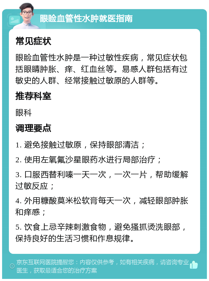 眼睑血管性水肿就医指南 常见症状 眼睑血管性水肿是一种过敏性疾病，常见症状包括眼睛肿胀、痒、红血丝等。易感人群包括有过敏史的人群、经常接触过敏原的人群等。 推荐科室 眼科 调理要点 1. 避免接触过敏原，保持眼部清洁； 2. 使用左氧氟沙星眼药水进行局部治疗； 3. 口服西替利嗪一天一次，一次一片，帮助缓解过敏反应； 4. 外用糠酸莫米松软膏每天一次，减轻眼部肿胀和痒感； 5. 饮食上忌辛辣刺激食物，避免搔抓烫洗眼部，保持良好的生活习惯和作息规律。