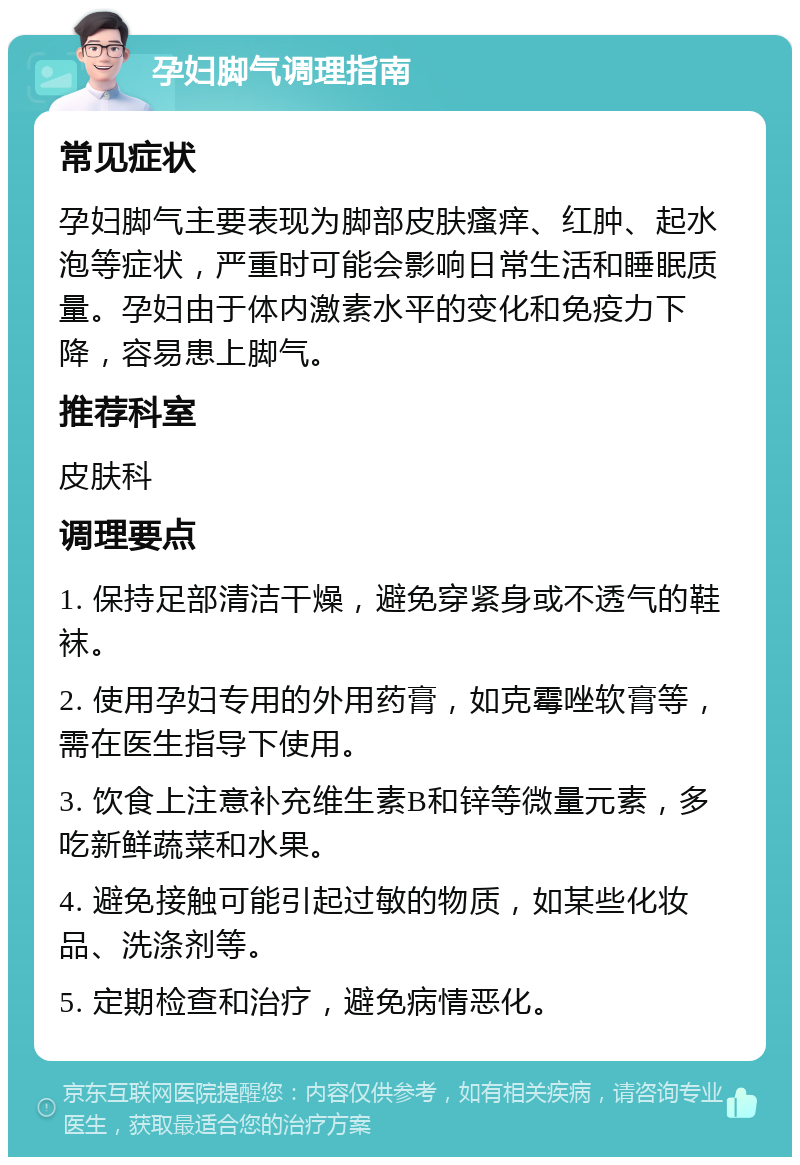 孕妇脚气调理指南 常见症状 孕妇脚气主要表现为脚部皮肤瘙痒、红肿、起水泡等症状，严重时可能会影响日常生活和睡眠质量。孕妇由于体内激素水平的变化和免疫力下降，容易患上脚气。 推荐科室 皮肤科 调理要点 1. 保持足部清洁干燥，避免穿紧身或不透气的鞋袜。 2. 使用孕妇专用的外用药膏，如克霉唑软膏等，需在医生指导下使用。 3. 饮食上注意补充维生素B和锌等微量元素，多吃新鲜蔬菜和水果。 4. 避免接触可能引起过敏的物质，如某些化妆品、洗涤剂等。 5. 定期检查和治疗，避免病情恶化。