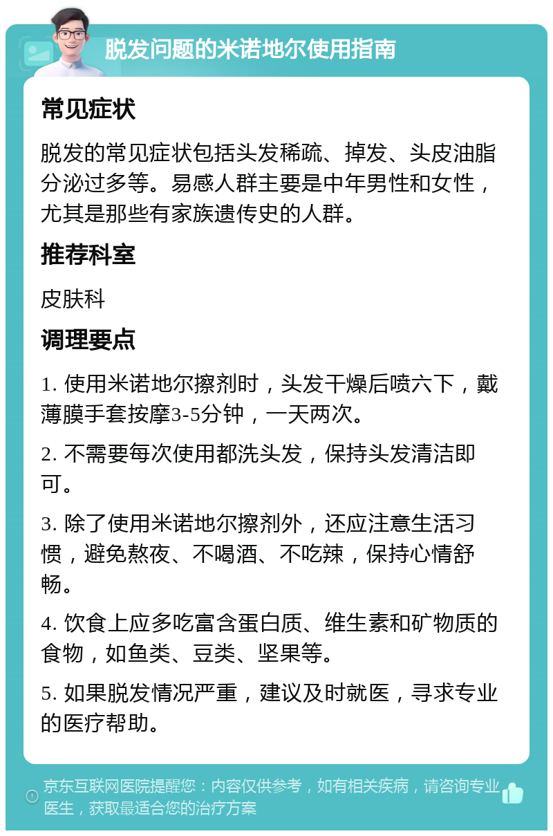 脱发问题的米诺地尔使用指南 常见症状 脱发的常见症状包括头发稀疏、掉发、头皮油脂分泌过多等。易感人群主要是中年男性和女性，尤其是那些有家族遗传史的人群。 推荐科室 皮肤科 调理要点 1. 使用米诺地尔擦剂时，头发干燥后喷六下，戴薄膜手套按摩3-5分钟，一天两次。 2. 不需要每次使用都洗头发，保持头发清洁即可。 3. 除了使用米诺地尔擦剂外，还应注意生活习惯，避免熬夜、不喝酒、不吃辣，保持心情舒畅。 4. 饮食上应多吃富含蛋白质、维生素和矿物质的食物，如鱼类、豆类、坚果等。 5. 如果脱发情况严重，建议及时就医，寻求专业的医疗帮助。