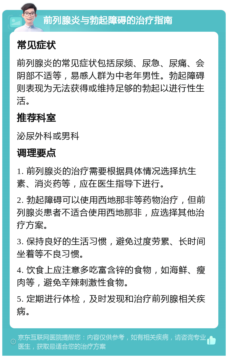 前列腺炎与勃起障碍的治疗指南 常见症状 前列腺炎的常见症状包括尿频、尿急、尿痛、会阴部不适等，易感人群为中老年男性。勃起障碍则表现为无法获得或维持足够的勃起以进行性生活。 推荐科室 泌尿外科或男科 调理要点 1. 前列腺炎的治疗需要根据具体情况选择抗生素、消炎药等，应在医生指导下进行。 2. 勃起障碍可以使用西地那非等药物治疗，但前列腺炎患者不适合使用西地那非，应选择其他治疗方案。 3. 保持良好的生活习惯，避免过度劳累、长时间坐着等不良习惯。 4. 饮食上应注意多吃富含锌的食物，如海鲜、瘦肉等，避免辛辣刺激性食物。 5. 定期进行体检，及时发现和治疗前列腺相关疾病。