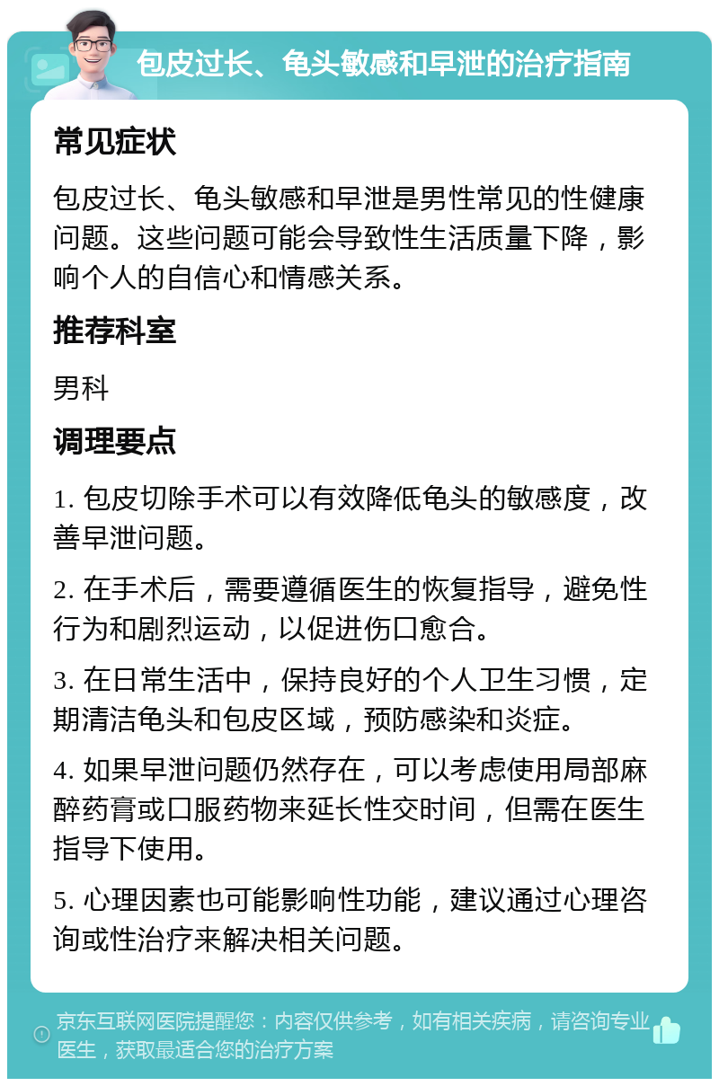 包皮过长、龟头敏感和早泄的治疗指南 常见症状 包皮过长、龟头敏感和早泄是男性常见的性健康问题。这些问题可能会导致性生活质量下降，影响个人的自信心和情感关系。 推荐科室 男科 调理要点 1. 包皮切除手术可以有效降低龟头的敏感度，改善早泄问题。 2. 在手术后，需要遵循医生的恢复指导，避免性行为和剧烈运动，以促进伤口愈合。 3. 在日常生活中，保持良好的个人卫生习惯，定期清洁龟头和包皮区域，预防感染和炎症。 4. 如果早泄问题仍然存在，可以考虑使用局部麻醉药膏或口服药物来延长性交时间，但需在医生指导下使用。 5. 心理因素也可能影响性功能，建议通过心理咨询或性治疗来解决相关问题。