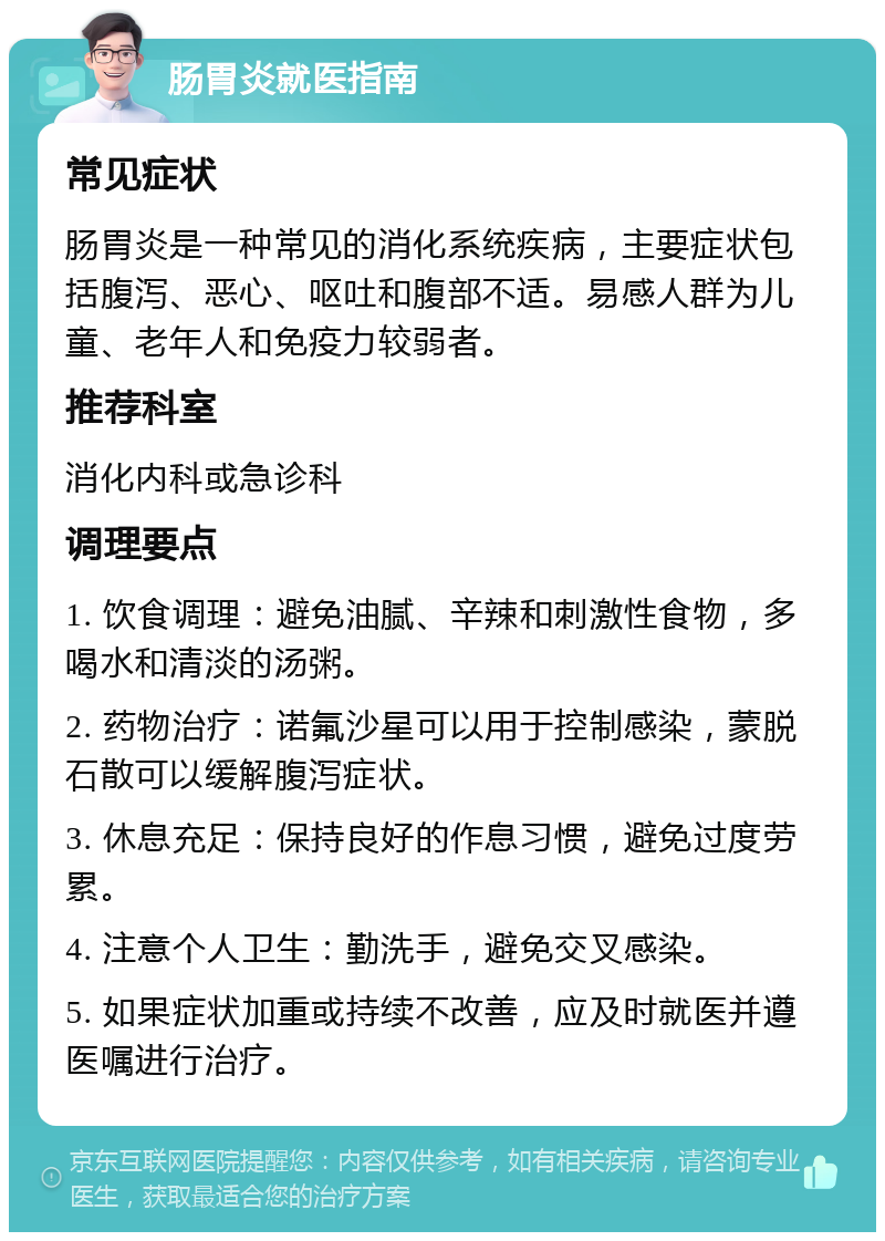 肠胃炎就医指南 常见症状 肠胃炎是一种常见的消化系统疾病，主要症状包括腹泻、恶心、呕吐和腹部不适。易感人群为儿童、老年人和免疫力较弱者。 推荐科室 消化内科或急诊科 调理要点 1. 饮食调理：避免油腻、辛辣和刺激性食物，多喝水和清淡的汤粥。 2. 药物治疗：诺氟沙星可以用于控制感染，蒙脱石散可以缓解腹泻症状。 3. 休息充足：保持良好的作息习惯，避免过度劳累。 4. 注意个人卫生：勤洗手，避免交叉感染。 5. 如果症状加重或持续不改善，应及时就医并遵医嘱进行治疗。