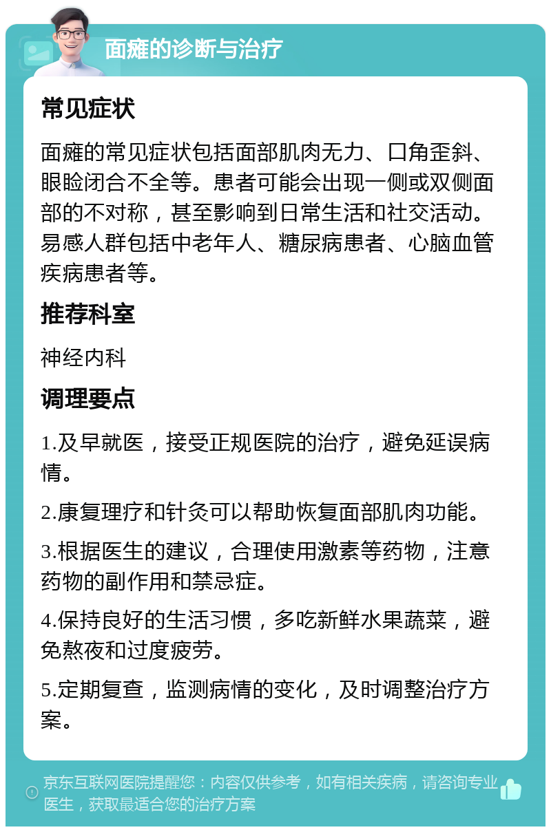 面瘫的诊断与治疗 常见症状 面瘫的常见症状包括面部肌肉无力、口角歪斜、眼睑闭合不全等。患者可能会出现一侧或双侧面部的不对称，甚至影响到日常生活和社交活动。易感人群包括中老年人、糖尿病患者、心脑血管疾病患者等。 推荐科室 神经内科 调理要点 1.及早就医，接受正规医院的治疗，避免延误病情。 2.康复理疗和针灸可以帮助恢复面部肌肉功能。 3.根据医生的建议，合理使用激素等药物，注意药物的副作用和禁忌症。 4.保持良好的生活习惯，多吃新鲜水果蔬菜，避免熬夜和过度疲劳。 5.定期复查，监测病情的变化，及时调整治疗方案。