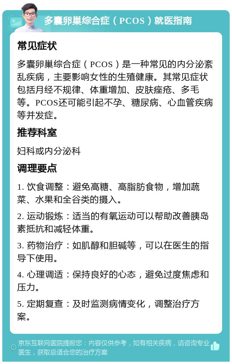 多囊卵巢综合症（PCOS）就医指南 常见症状 多囊卵巢综合症（PCOS）是一种常见的内分泌紊乱疾病，主要影响女性的生殖健康。其常见症状包括月经不规律、体重增加、皮肤痤疮、多毛等。PCOS还可能引起不孕、糖尿病、心血管疾病等并发症。 推荐科室 妇科或内分泌科 调理要点 1. 饮食调整：避免高糖、高脂肪食物，增加蔬菜、水果和全谷类的摄入。 2. 运动锻炼：适当的有氧运动可以帮助改善胰岛素抵抗和减轻体重。 3. 药物治疗：如肌醇和胆碱等，可以在医生的指导下使用。 4. 心理调适：保持良好的心态，避免过度焦虑和压力。 5. 定期复查：及时监测病情变化，调整治疗方案。