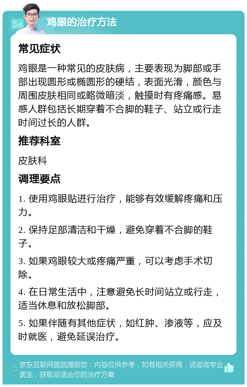 鸡眼的治疗方法 常见症状 鸡眼是一种常见的皮肤病，主要表现为脚部或手部出现圆形或椭圆形的硬结，表面光滑，颜色与周围皮肤相同或略微暗淡，触摸时有疼痛感。易感人群包括长期穿着不合脚的鞋子、站立或行走时间过长的人群。 推荐科室 皮肤科 调理要点 1. 使用鸡眼贴进行治疗，能够有效缓解疼痛和压力。 2. 保持足部清洁和干燥，避免穿着不合脚的鞋子。 3. 如果鸡眼较大或疼痛严重，可以考虑手术切除。 4. 在日常生活中，注意避免长时间站立或行走，适当休息和放松脚部。 5. 如果伴随有其他症状，如红肿、渗液等，应及时就医，避免延误治疗。