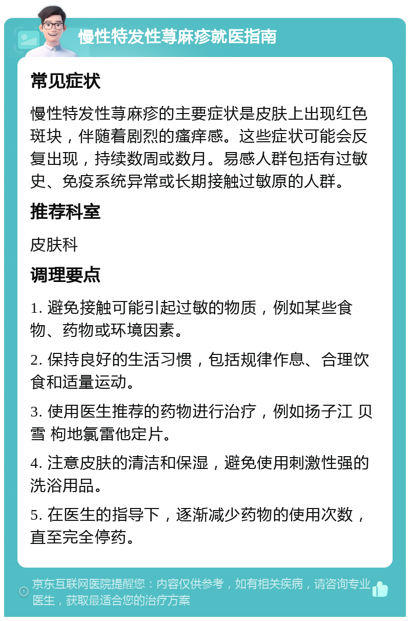 慢性特发性荨麻疹就医指南 常见症状 慢性特发性荨麻疹的主要症状是皮肤上出现红色斑块，伴随着剧烈的瘙痒感。这些症状可能会反复出现，持续数周或数月。易感人群包括有过敏史、免疫系统异常或长期接触过敏原的人群。 推荐科室 皮肤科 调理要点 1. 避免接触可能引起过敏的物质，例如某些食物、药物或环境因素。 2. 保持良好的生活习惯，包括规律作息、合理饮食和适量运动。 3. 使用医生推荐的药物进行治疗，例如扬子江 贝雪 枸地氯雷他定片。 4. 注意皮肤的清洁和保湿，避免使用刺激性强的洗浴用品。 5. 在医生的指导下，逐渐减少药物的使用次数，直至完全停药。