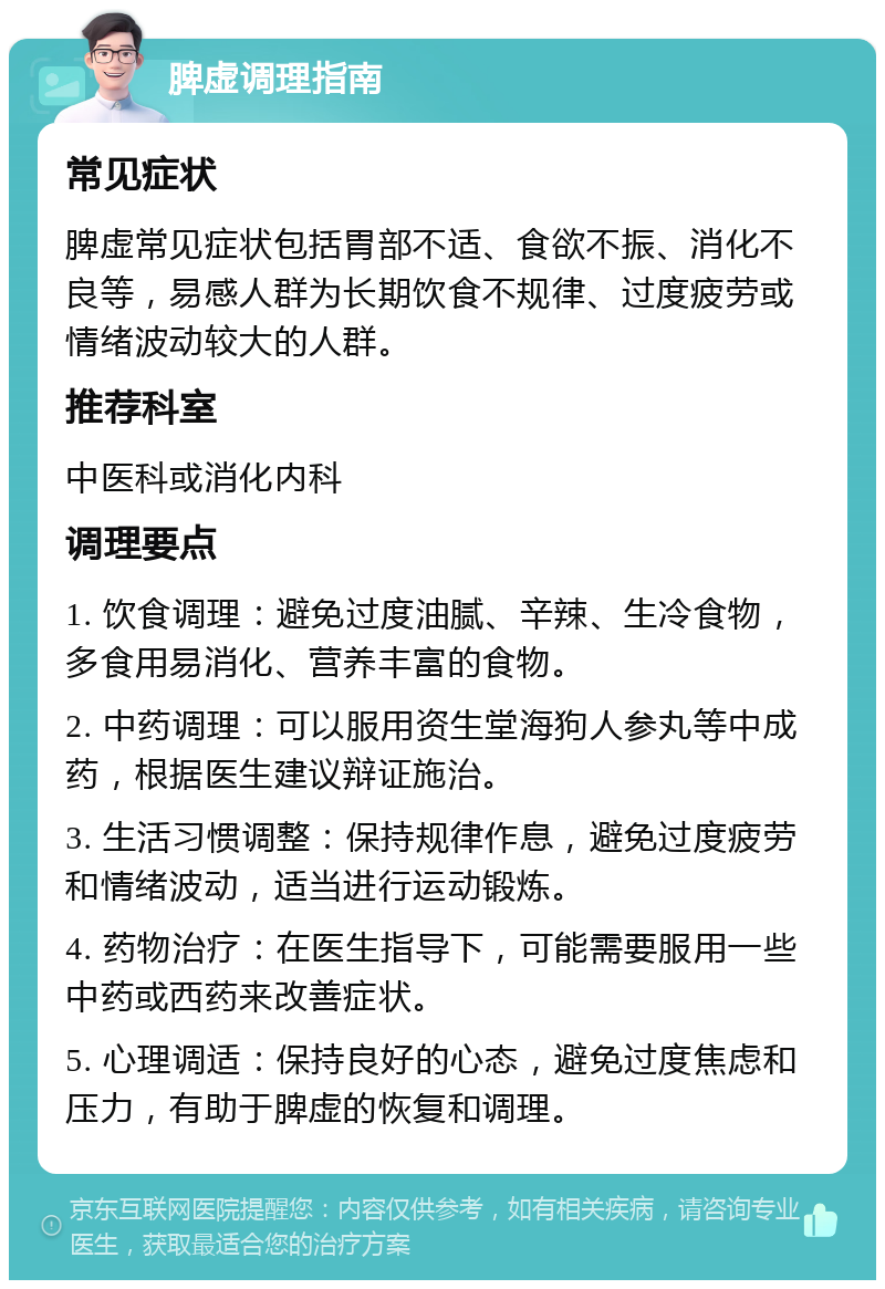 脾虚调理指南 常见症状 脾虚常见症状包括胃部不适、食欲不振、消化不良等，易感人群为长期饮食不规律、过度疲劳或情绪波动较大的人群。 推荐科室 中医科或消化内科 调理要点 1. 饮食调理：避免过度油腻、辛辣、生冷食物，多食用易消化、营养丰富的食物。 2. 中药调理：可以服用资生堂海狗人参丸等中成药，根据医生建议辩证施治。 3. 生活习惯调整：保持规律作息，避免过度疲劳和情绪波动，适当进行运动锻炼。 4. 药物治疗：在医生指导下，可能需要服用一些中药或西药来改善症状。 5. 心理调适：保持良好的心态，避免过度焦虑和压力，有助于脾虚的恢复和调理。