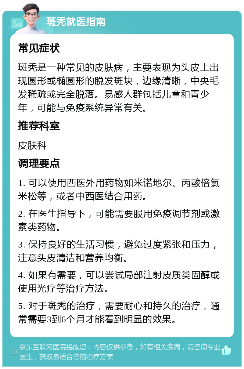 斑秃就医指南 常见症状 斑秃是一种常见的皮肤病，主要表现为头皮上出现圆形或椭圆形的脱发斑块，边缘清晰，中央毛发稀疏或完全脱落。易感人群包括儿童和青少年，可能与免疫系统异常有关。 推荐科室 皮肤科 调理要点 1. 可以使用西医外用药物如米诺地尔、丙酸倍氯米松等，或者中西医结合用药。 2. 在医生指导下，可能需要服用免疫调节剂或激素类药物。 3. 保持良好的生活习惯，避免过度紧张和压力，注意头皮清洁和营养均衡。 4. 如果有需要，可以尝试局部注射皮质类固醇或使用光疗等治疗方法。 5. 对于斑秃的治疗，需要耐心和持久的治疗，通常需要3到6个月才能看到明显的效果。