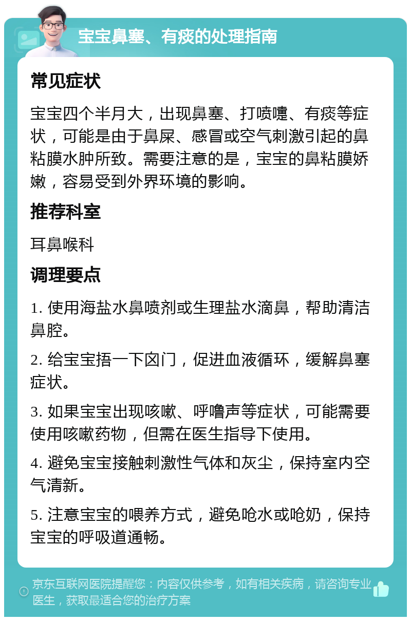 宝宝鼻塞、有痰的处理指南 常见症状 宝宝四个半月大，出现鼻塞、打喷嚏、有痰等症状，可能是由于鼻屎、感冒或空气刺激引起的鼻粘膜水肿所致。需要注意的是，宝宝的鼻粘膜娇嫩，容易受到外界环境的影响。 推荐科室 耳鼻喉科 调理要点 1. 使用海盐水鼻喷剂或生理盐水滴鼻，帮助清洁鼻腔。 2. 给宝宝捂一下囟门，促进血液循环，缓解鼻塞症状。 3. 如果宝宝出现咳嗽、呼噜声等症状，可能需要使用咳嗽药物，但需在医生指导下使用。 4. 避免宝宝接触刺激性气体和灰尘，保持室内空气清新。 5. 注意宝宝的喂养方式，避免呛水或呛奶，保持宝宝的呼吸道通畅。