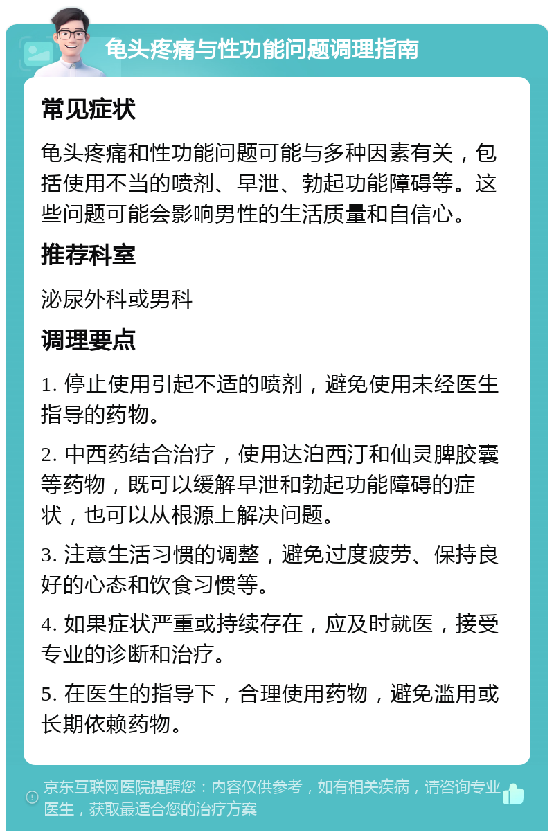 龟头疼痛与性功能问题调理指南 常见症状 龟头疼痛和性功能问题可能与多种因素有关，包括使用不当的喷剂、早泄、勃起功能障碍等。这些问题可能会影响男性的生活质量和自信心。 推荐科室 泌尿外科或男科 调理要点 1. 停止使用引起不适的喷剂，避免使用未经医生指导的药物。 2. 中西药结合治疗，使用达泊西汀和仙灵脾胶囊等药物，既可以缓解早泄和勃起功能障碍的症状，也可以从根源上解决问题。 3. 注意生活习惯的调整，避免过度疲劳、保持良好的心态和饮食习惯等。 4. 如果症状严重或持续存在，应及时就医，接受专业的诊断和治疗。 5. 在医生的指导下，合理使用药物，避免滥用或长期依赖药物。