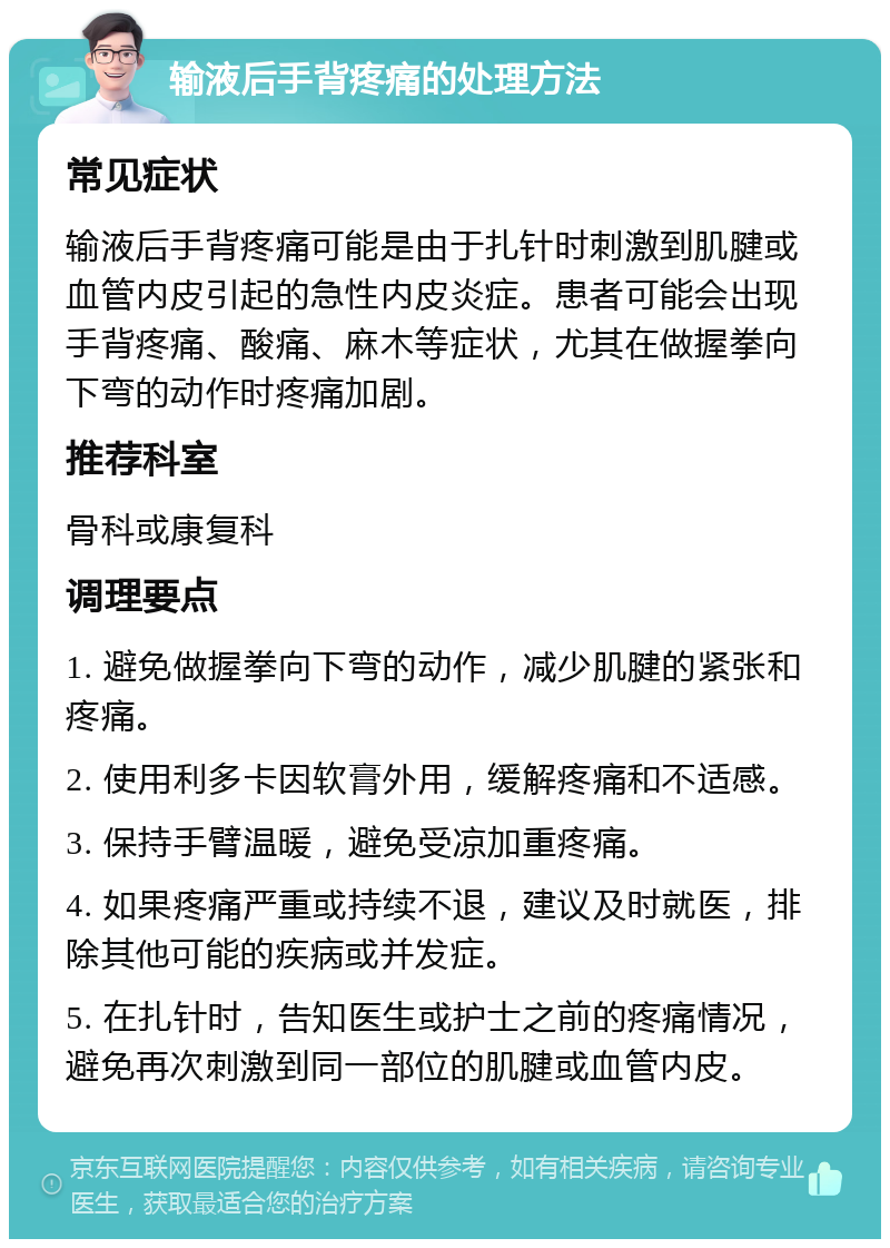 输液后手背疼痛的处理方法 常见症状 输液后手背疼痛可能是由于扎针时刺激到肌腱或血管内皮引起的急性内皮炎症。患者可能会出现手背疼痛、酸痛、麻木等症状，尤其在做握拳向下弯的动作时疼痛加剧。 推荐科室 骨科或康复科 调理要点 1. 避免做握拳向下弯的动作，减少肌腱的紧张和疼痛。 2. 使用利多卡因软膏外用，缓解疼痛和不适感。 3. 保持手臂温暖，避免受凉加重疼痛。 4. 如果疼痛严重或持续不退，建议及时就医，排除其他可能的疾病或并发症。 5. 在扎针时，告知医生或护士之前的疼痛情况，避免再次刺激到同一部位的肌腱或血管内皮。