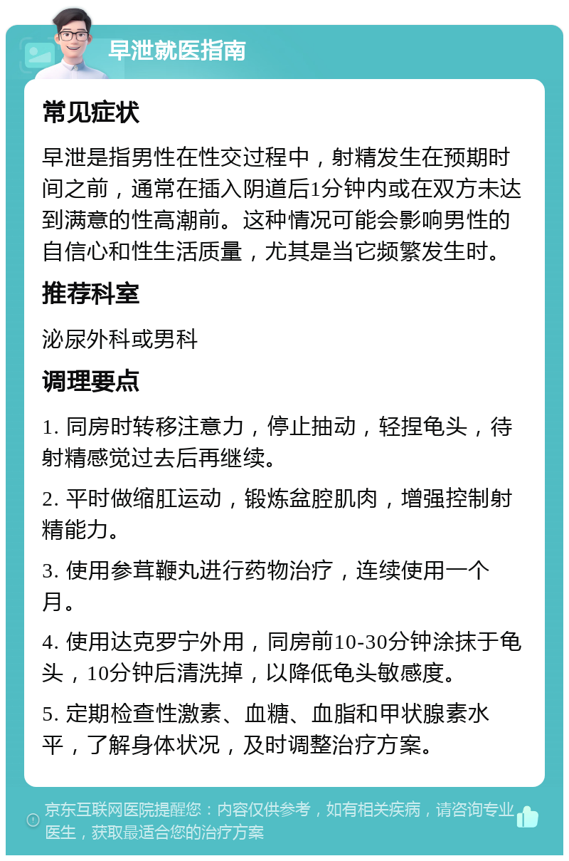 早泄就医指南 常见症状 早泄是指男性在性交过程中，射精发生在预期时间之前，通常在插入阴道后1分钟内或在双方未达到满意的性高潮前。这种情况可能会影响男性的自信心和性生活质量，尤其是当它频繁发生时。 推荐科室 泌尿外科或男科 调理要点 1. 同房时转移注意力，停止抽动，轻捏龟头，待射精感觉过去后再继续。 2. 平时做缩肛运动，锻炼盆腔肌肉，增强控制射精能力。 3. 使用参茸鞭丸进行药物治疗，连续使用一个月。 4. 使用达克罗宁外用，同房前10-30分钟涂抹于龟头，10分钟后清洗掉，以降低龟头敏感度。 5. 定期检查性激素、血糖、血脂和甲状腺素水平，了解身体状况，及时调整治疗方案。