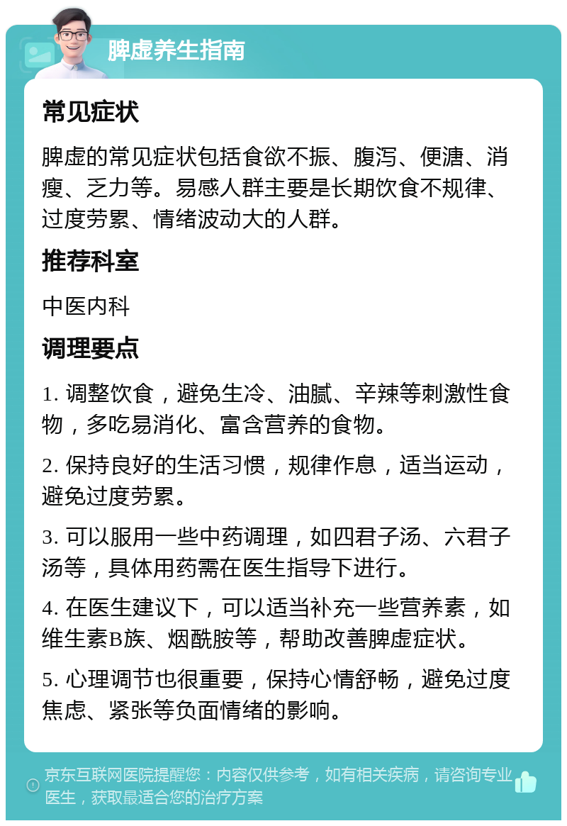 脾虚养生指南 常见症状 脾虚的常见症状包括食欲不振、腹泻、便溏、消瘦、乏力等。易感人群主要是长期饮食不规律、过度劳累、情绪波动大的人群。 推荐科室 中医内科 调理要点 1. 调整饮食，避免生冷、油腻、辛辣等刺激性食物，多吃易消化、富含营养的食物。 2. 保持良好的生活习惯，规律作息，适当运动，避免过度劳累。 3. 可以服用一些中药调理，如四君子汤、六君子汤等，具体用药需在医生指导下进行。 4. 在医生建议下，可以适当补充一些营养素，如维生素B族、烟酰胺等，帮助改善脾虚症状。 5. 心理调节也很重要，保持心情舒畅，避免过度焦虑、紧张等负面情绪的影响。